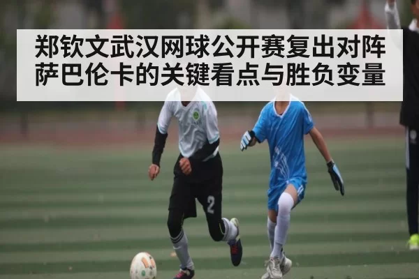 郑钦文武汉网球公开赛复出对阵萨巴伦卡的关键看点与胜负变量